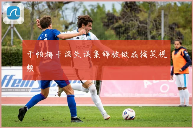 于帕梅卡诺失误集锦被做成搞笑视频